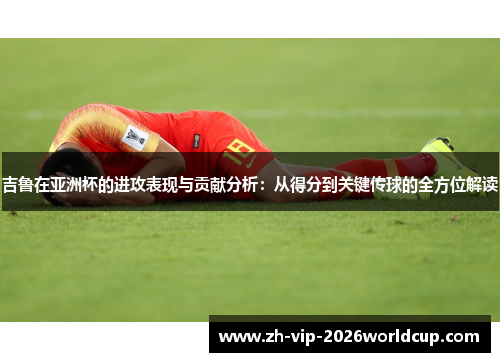 吉鲁在亚洲杯的进攻表现与贡献分析:从得分到关键传球的全方位解读 吉鲁在亚洲杯的进攻表现与贡献分析:从得分到关键传球的全方位解读