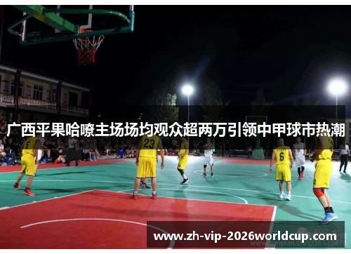 广西平果哈嘹主场场均观众超两万引领中甲球市热潮