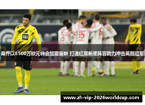 桑乔以8500万欧元转会加盟曼联 打造红魔新星阵容助力冲击英超冠军 桑乔以8500万欧元转会加盟曼联 打造红魔新星阵容助力冲击英超冠军